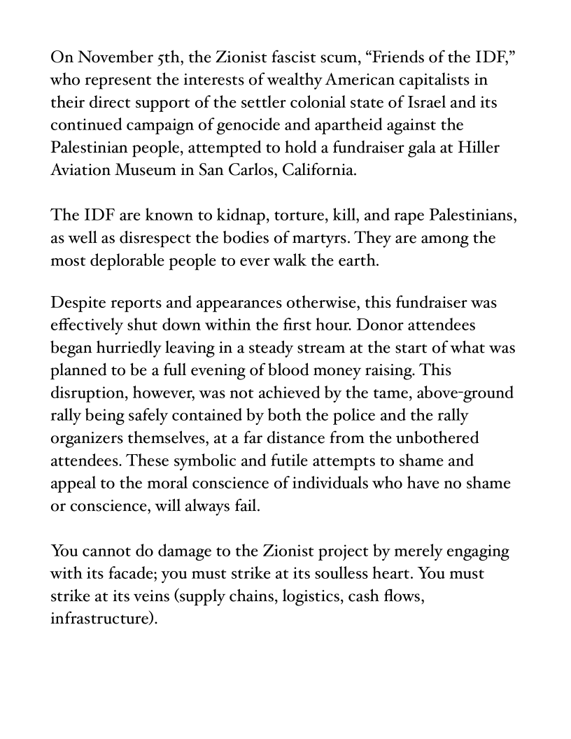 On November sth, the Zionist fascist scum, “Friends of the IDF,”
who represent the interests of wealthy American capitalists in
their direct support of the settler colonial state of Israel and its
continued campaign of genocide and apartheid against the
Palestinian people, attempted to hold a fundraiser gala at Hiller
Aviation Museum in San Carlos, California.

The IDF are known to kidnap, torture, kill, and rape Palestinians,
as well as disrespect the bodies of martyrs. They are among the
most deplorable people to ever walk the earth.

Despite reports and appearances otherwise, this fundraiser was
effectively shut down within the first hour. Donor attendees
began hurriedly leaving in a steady stream at the start of what was
planned to be a full evening of blood money raising. This
disruption, however, was not achieved by the tame, above-ground
rally being safely contained by both the police and the rally
organizers themselves, at a far distance from the unbothered
attendees. These symbolic and futile attempts to shame and
appeal to the moral conscience of individuals who have no shame
or conscience, will always fail.

You cannot do damage to the Zionist project by merely engaging
with its facade; you must strike at its soulless heart. You must
strike at its veins (supply chains, logistics, cash flows,
infrastructure).
